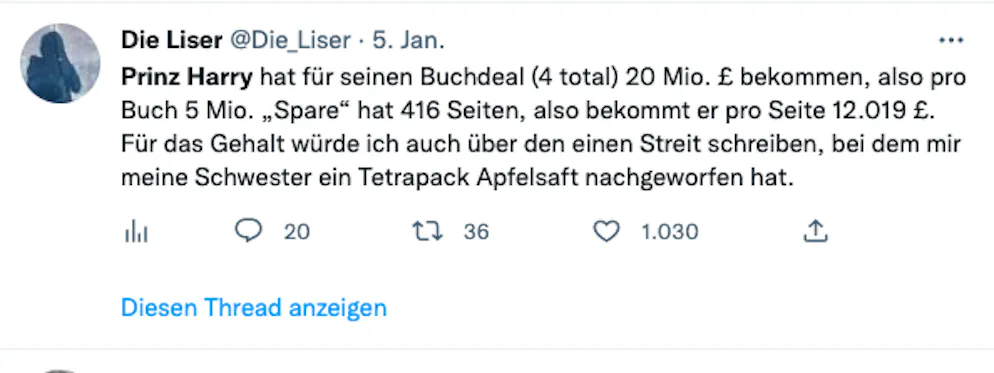 Die 20 besten Tweets zu Harrys Biografie «Spare» und seinen Interviews. «Prinz Harry hat für seinen Buchdeal (4 total) 20 Millionen Pfund bekommen, also pro Buch 5 Millionen, ‹Spare› hat 416 Seiten, also bekommt er pro Seite 12'019 Pfund. Für das Gehalt würde ich auch über den einen Streit schreiben, bei dem mir meine Schwester ein Tetrapak Apfelsaft nachgeworfen hat», meint die Liser. Wahre Worte, bin dabei. Wer kennt die Adresse des Pinguin-Verlags in der Schweiz?